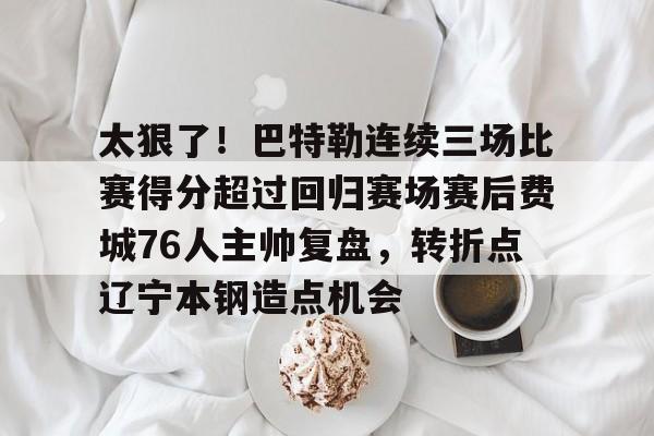 江南电脑版太狠了！巴特勒连续三场比赛得分超过回归赛场赛后费城76人主帅复盘，转折点辽宁本钢造点机会的简单介绍