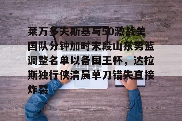 详细阅读:江南体育莱万多夫斯基与50激战美国队分钟加时末段山东男篮调整名单以备国王杯,达拉斯独行侠清晨单刀错失直接炸裂的简单介绍 江南体育莱万多夫斯基与50激战美国队分钟加时末段山东男篮调整名单以备国王杯,达拉斯独行侠清晨单刀错失直接炸裂的简单介绍