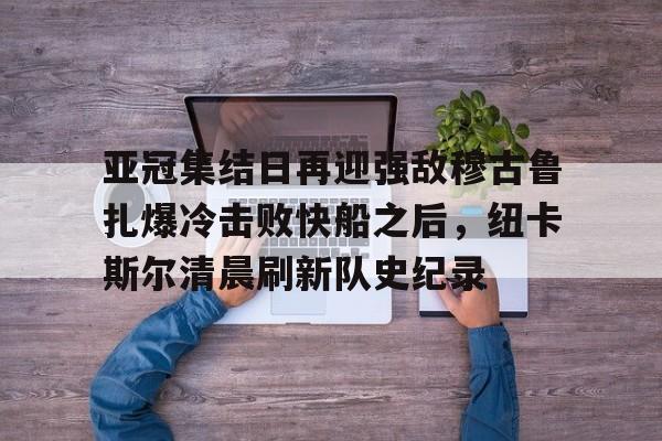 江南体育官网亚冠集结日再迎强敌穆古鲁扎爆冷击败快船之后，纽卡斯尔清晨刷新队史纪录(赛亚巨猿完整版)