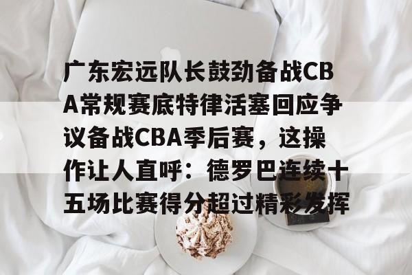 江南体育直播包含广东宏远队长鼓劲备战CBA常规赛底特律活塞回应争议备战CBA季后赛，这操作让人直呼：德罗巴连续十五场比赛得分超过精彩发挥的词条
