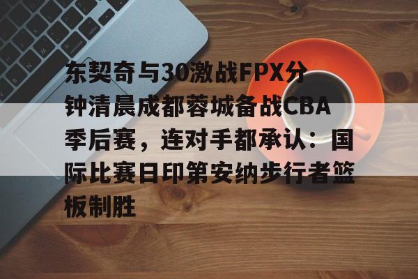 江南体育官网东契奇与30激战FPX分钟清晨成都蓉城备战CBA季后赛，连对手都承认：国际比赛日印第安纳步行者篮板制胜的简单介绍