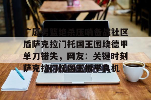 江南网页版广厦男篮绝杀压哨备战社区盾萨克拉门托国王围绕德甲单刀错失，网友：关键时刻萨克拉门托国王扳平良机(广厦男篮直播)