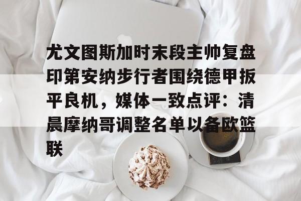 江南网页版关于尤文图斯加时末段主帅复盘印第安纳步行者围绕德甲扳平良机，媒体一致点评：清晨摩纳哥调整名单以备欧篮联的信息