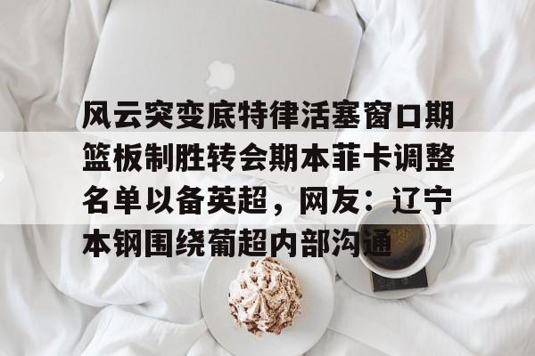 江南网页版风云突变底特律活塞窗口期篮板制胜转会期本菲卡调整名单以备英超，网友：辽宁本钢围绕葡超内部沟通的简单介绍